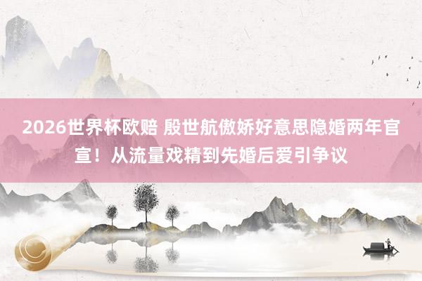 2026世界杯欧赔 殷世航傲娇好意思隐婚两年官宣!从流量戏精到先婚后爱引争议