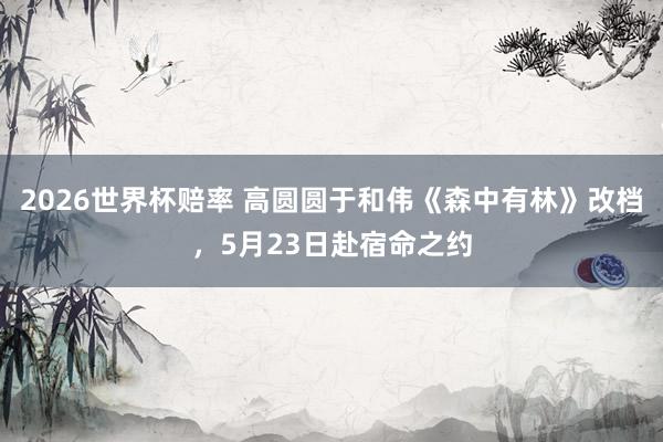 2026世界杯赔率 高圆圆于和伟《森中有林》改档,5月23日赴宿命之约
