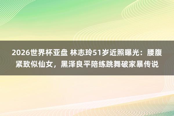 2026世界杯亚盘 林志玲51岁近照曝光:腰腹紧致似仙女,黑泽良平陪练跳舞破家暴传说