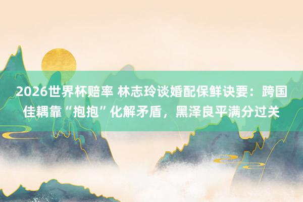 2026世界杯赔率 林志玲谈婚配保鲜诀要:跨国佳耦靠“抱抱”化解矛盾,黑泽良平满分过关
