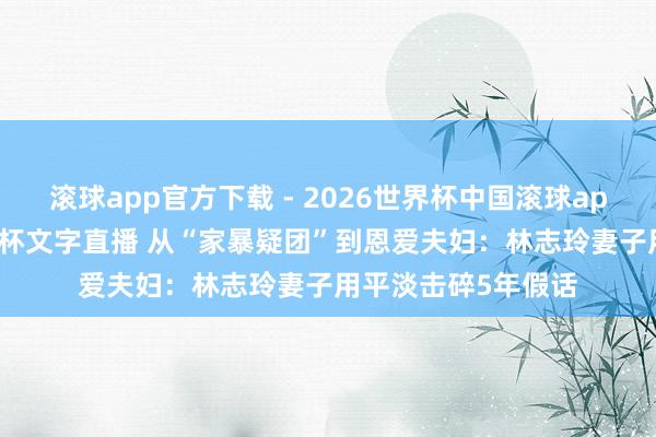 滚球app官方下载 - 2026世界杯中国滚球app官网,2026世界杯文字直播 从“家暴疑团”到恩爱夫妇:林志玲妻子用平淡击碎5年假话