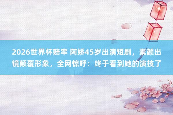 2026世界杯赔率 阿娇45岁出演短剧,素颜出镜颠覆形象,全网惊呼:终于看到她的演技了