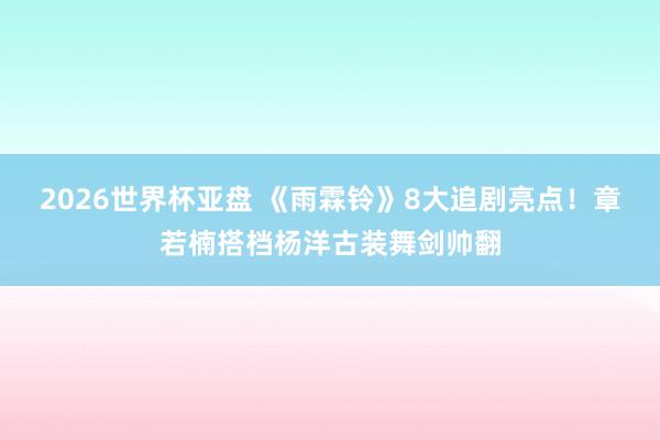 2026世界杯亚盘 《雨霖铃》8大追剧亮点!章若楠搭档杨洋古装舞剑帅翻