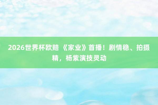 2026世界杯欧赔 《家业》首播!剧情稳、拍摄精,杨紫演技灵动