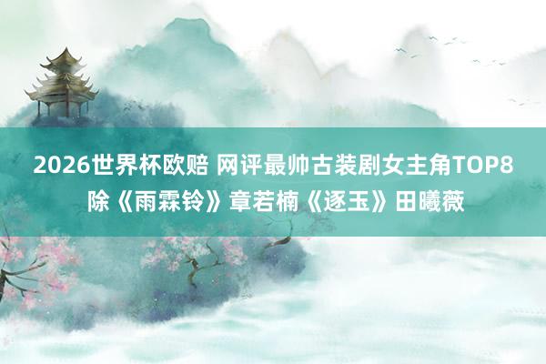 2026世界杯欧赔 网评最帅古装剧女主角TOP8 除《雨霖铃》章若楠《逐玉》田曦薇