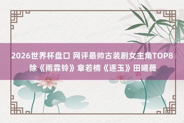2026世界杯盘口 网评最帅古装剧女主角TOP8 除《雨霖铃》章若楠《逐玉》田曦薇