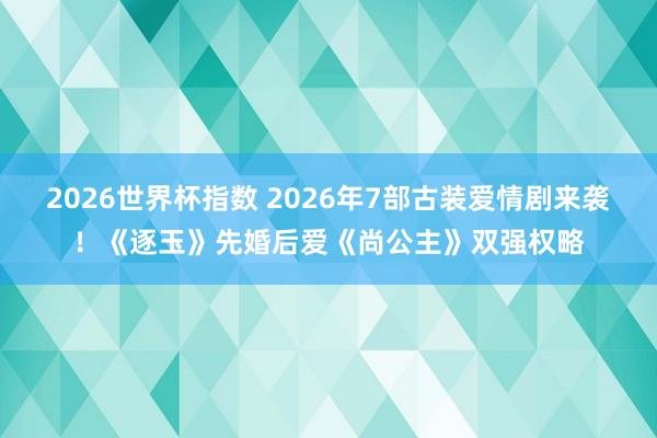 2026世界杯指数 2026年7部古装爱情剧来袭!《逐玉》先婚后爱《尚公主》双强权略