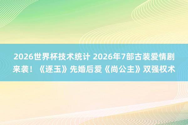 2026世界杯技术统计 2026年7部古装爱情剧来袭!《逐玉》先婚后爱《尚公主》双强权术