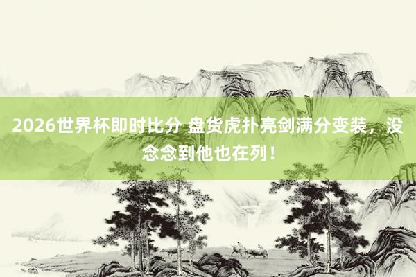 2026世界杯即时比分 盘货虎扑亮剑满分变装,没念念到他也在列!