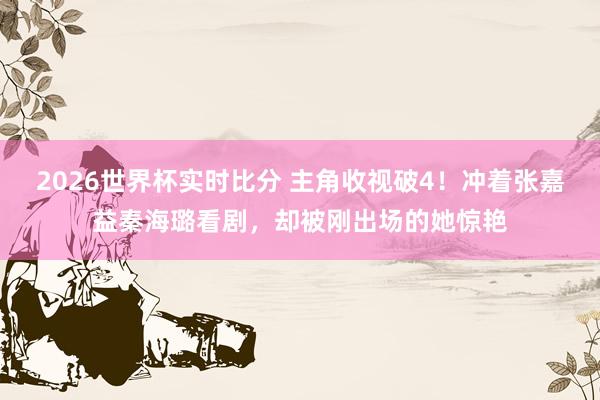 2026世界杯实时比分 主角收视破4!冲着张嘉益秦海璐看剧,却被刚出场的她惊艳