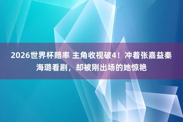 2026世界杯赔率 主角收视破4！冲着张嘉益秦海璐看剧，却被刚出场的她惊艳