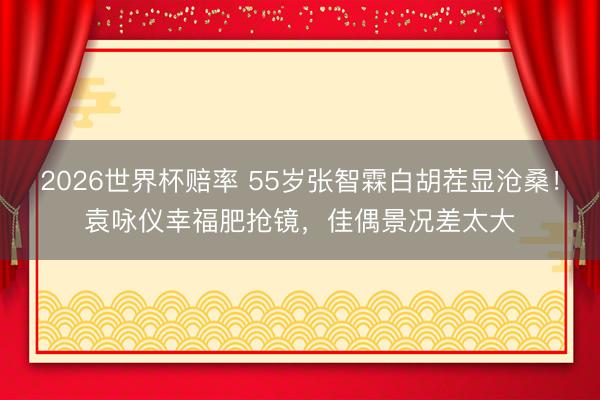 2026世界杯赔率 55岁张智霖白胡茬显沧桑!袁咏仪幸福肥抢镜,佳偶景况差太大