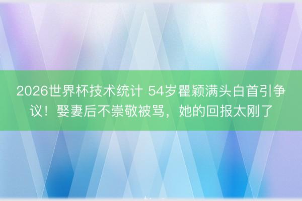 2026世界杯技术统计 54岁瞿颖满头白首引争议!娶妻后不崇敬被骂,她的回报太刚了