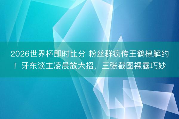 2026世界杯即时比分 粉丝群疯传王鹤棣解约!牙东谈主凌晨放大招,三张截图裸露巧妙