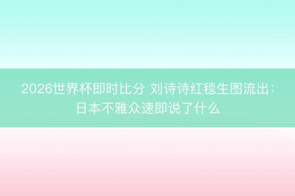 2026世界杯即时比分 刘诗诗红毯生图流出:日本不雅众速即说了什么