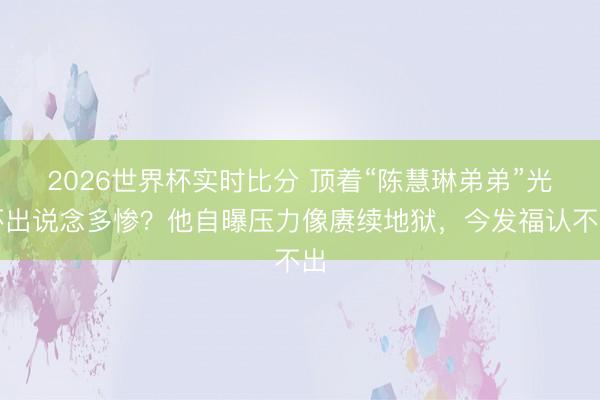 2026世界杯实时比分 顶着“陈慧琳弟弟”光环出说念多惨?他自曝压力像赓续地狱,今发福认不出