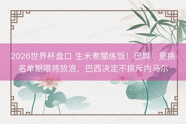 2026世界杯盘口 生米煮闇练饭!巴媒:更换名单期限将放浪,巴西决定不摈斥内马尔
