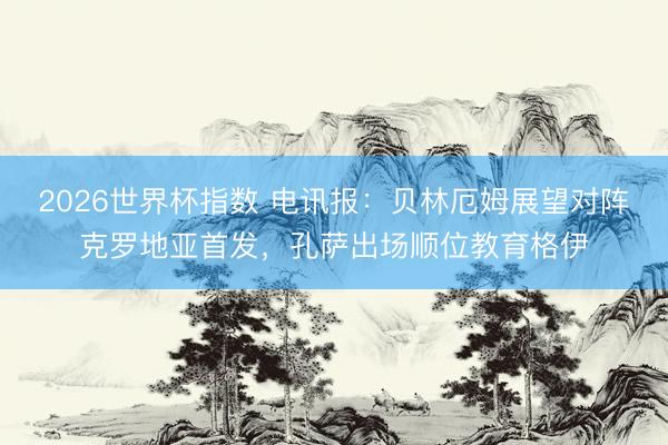 2026世界杯指数 电讯报:贝林厄姆展望对阵克罗地亚首发,孔萨出场顺位教育格伊