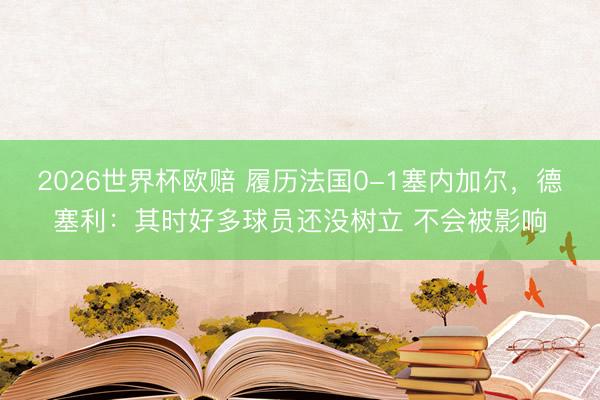 2026世界杯欧赔 履历法国0-1塞内加尔,德塞利:其时好多球员还没树立 不会被影响