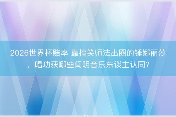 2026世界杯赔率 靠搞笑师法出圈的锤娜丽莎,唱功获哪些闻明音乐东谈主认同?
