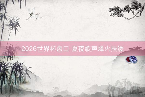2026世界杯盘口 夏夜歌声烽火扶绥