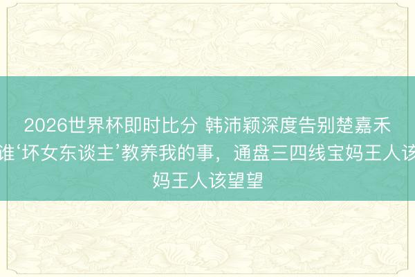 2026世界杯即时比分 韩沛颖深度告别楚嘉禾：阿谁‘坏女东谈主’教养我的事，通盘三四线宝妈王人该望望
