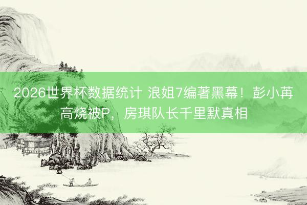 2026世界杯数据统计 浪姐7编著黑幕!彭小苒高烧被P,房琪队长千里默真相