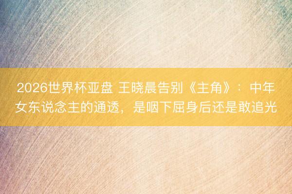 2026世界杯亚盘 王晓晨告别《主角》:中年女东说念主的通透,是咽下屈身后还是敢追光