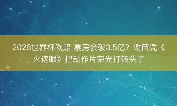 2026世界杯欧赔 票房会破3.5亿?谢苗凭《火遮眼》把动作片荣光打转头了