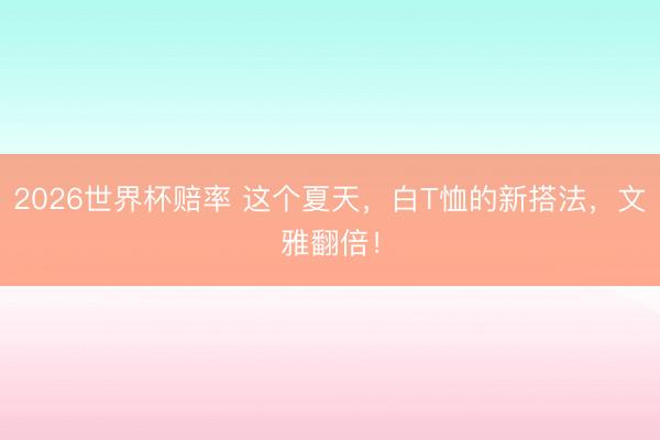 2026世界杯赔率 这个夏天,白T恤的新搭法,文雅翻倍!