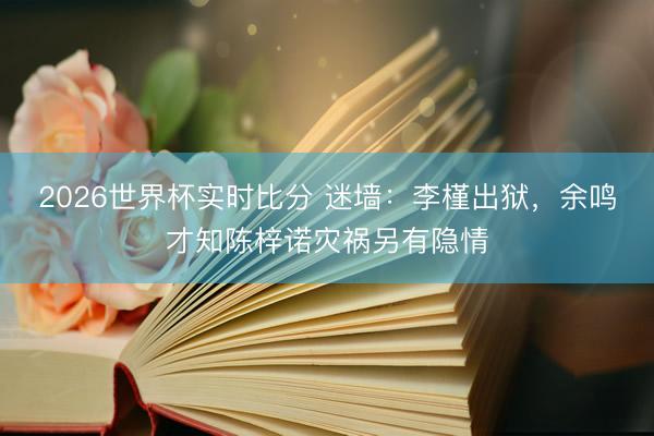 2026世界杯实时比分 迷墙:李槿出狱,余鸣才知陈梓诺灾祸另有隐情