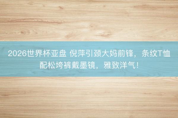 2026世界杯亚盘 倪萍引颈大妈前锋,条纹T恤配松垮裤戴墨镜,雅致洋气!