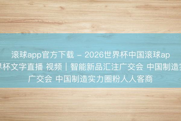 滚球app官方下载 - 2026世界杯中国滚球app官网,2026世界杯文字直播 视频|智能新品汇注广交会 中国制造实力圈粉人人客商
