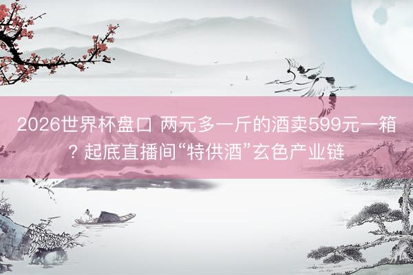 2026世界杯盘口 两元多一斤的酒卖599元一箱? 起底直播间“特供酒”玄色产业链