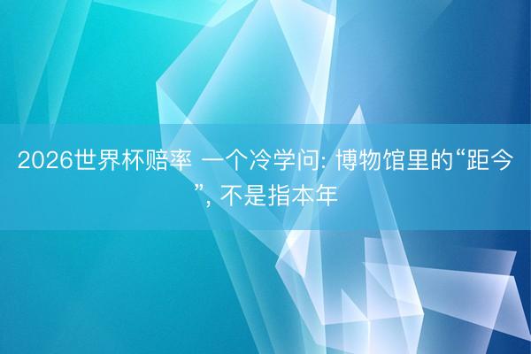 2026世界杯赔率 一个冷学问: 博物馆里的“距今”, 不是指本年
