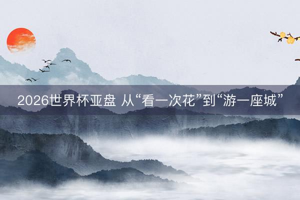 2026世界杯亚盘 从“看一次花”到“游一座城”