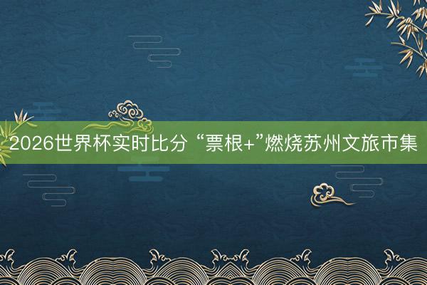2026世界杯实时比分 “票根+”燃烧苏州文旅市集