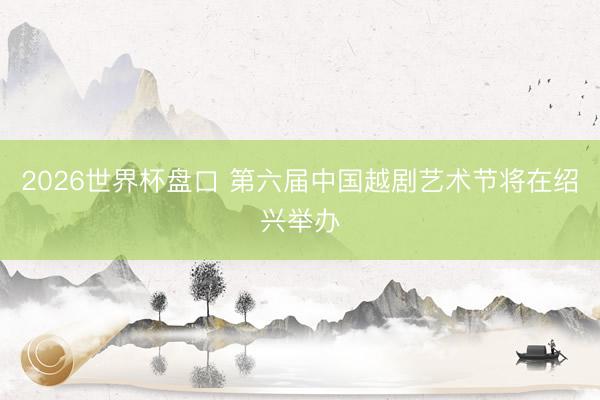 2026世界杯盘口 第六届中国越剧艺术节将在绍兴举办