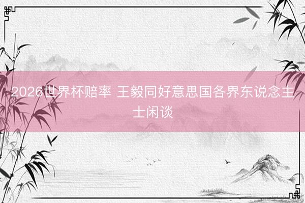 2026世界杯赔率 王毅同好意思国各界东说念主士闲谈