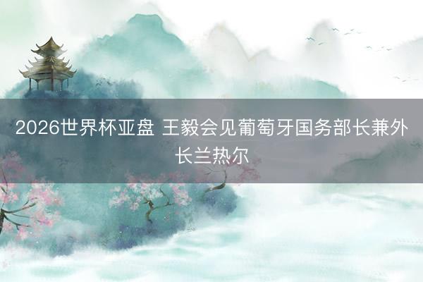 2026世界杯亚盘 王毅会见葡萄牙国务部长兼外长兰热尔