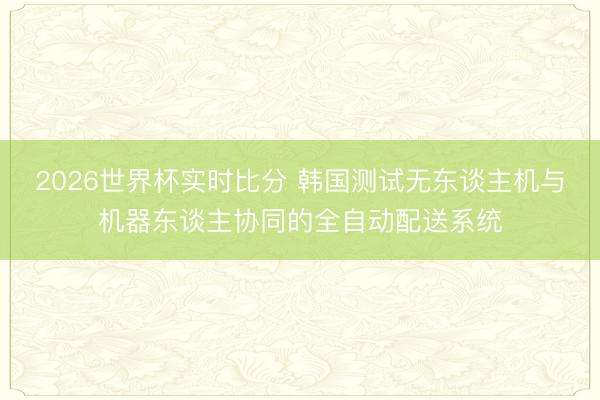 2026世界杯实时比分 韩国测试无东谈主机与机器东谈主协同的全自动配送系统