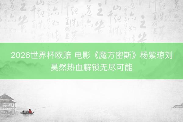 2026世界杯欧赔 电影《魔方密斯》杨紫琼刘昊然热血解锁无尽可能