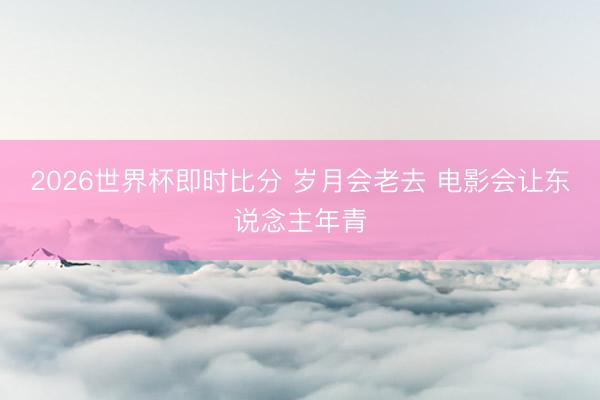 2026世界杯即时比分 岁月会老去 电影会让东说念主年青