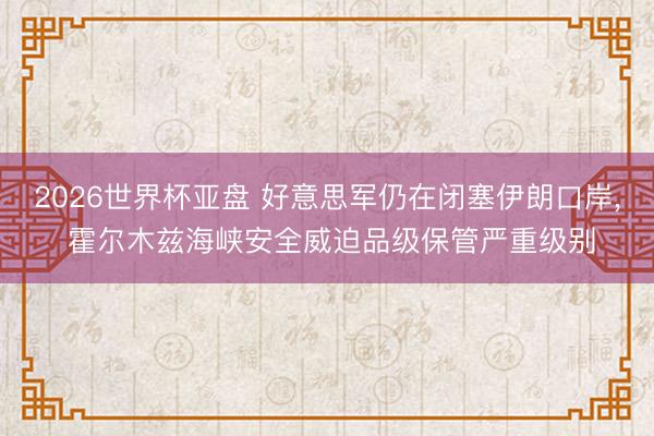 2026世界杯亚盘 好意思军仍在闭塞伊朗口岸, 霍尔木兹海峡安全威迫品级保管严重级别