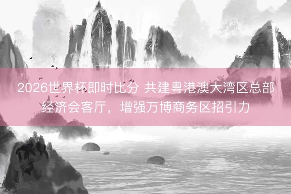 2026世界杯即时比分 共建粤港澳大湾区总部经济会客厅,增强万博商务区招引力