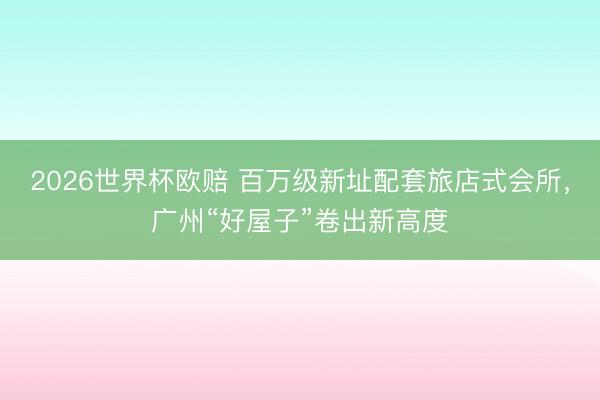 2026世界杯欧赔 百万级新址配套旅店式会所,广州“好屋子”卷出新高度