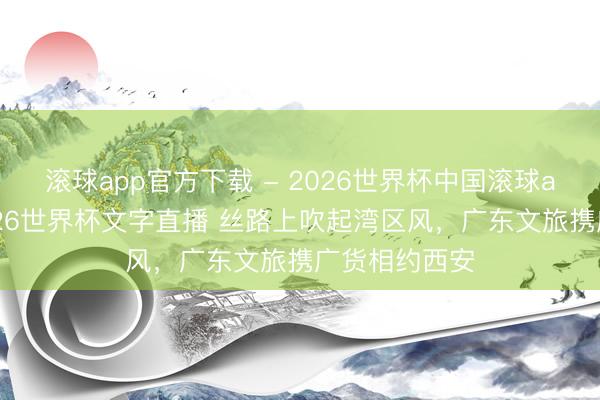 滚球app官方下载 - 2026世界杯中国滚球app官网,2026世界杯文字直播 丝路上吹起湾区风,广东文旅携广货相约西安