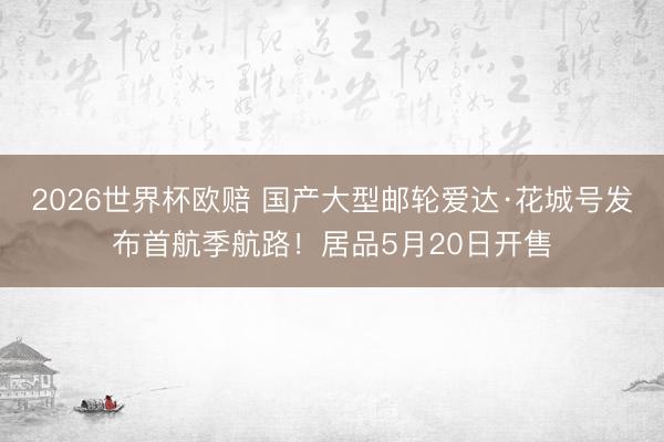 2026世界杯欧赔 国产大型邮轮爱达·花城号发布首航季航路!居品5月20日开售