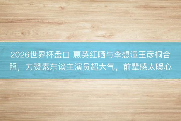 2026世界杯盘口 惠英红晒与李想潼王彦桐合照,力赞素东谈主演员超大气,前辈感太暖心