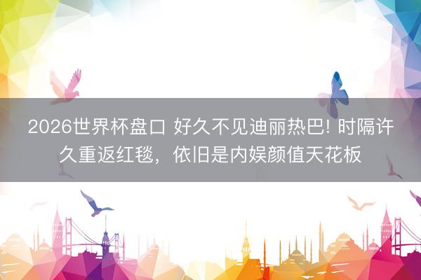 2026世界杯盘口 好久不见迪丽热巴! 时隔许久重返红毯,依旧是内娱颜值天花板